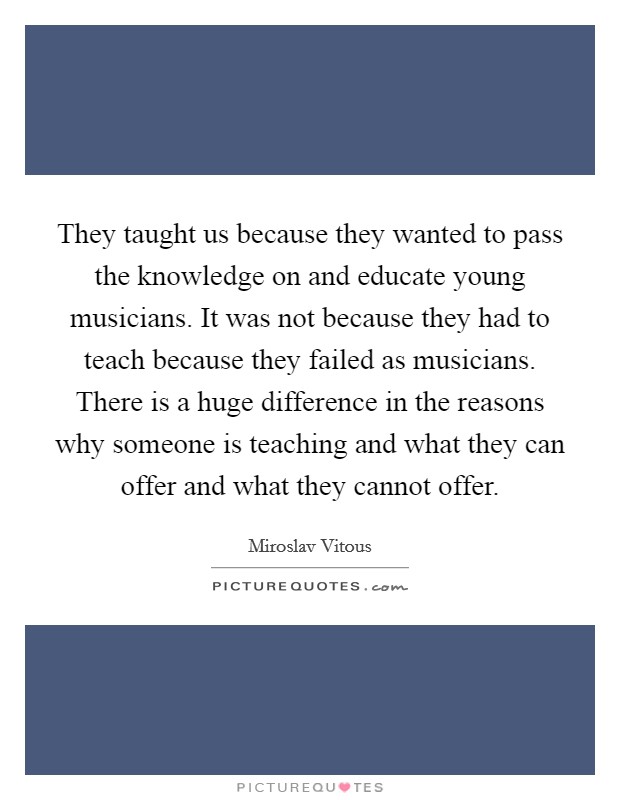 They taught us because they wanted to pass the knowledge on and educate young musicians. It was not because they had to teach because they failed as musicians. There is a huge difference in the reasons why someone is teaching and what they can offer and what they cannot offer Picture Quote #1