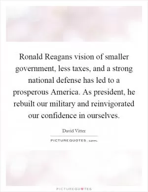 Ronald Reagans vision of smaller government, less taxes, and a strong national defense has led to a prosperous America. As president, he rebuilt our military and reinvigorated our confidence in ourselves Picture Quote #1