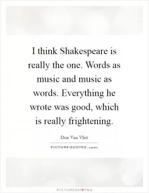 I think Shakespeare is really the one. Words as music and music as words. Everything he wrote was good, which is really frightening Picture Quote #1