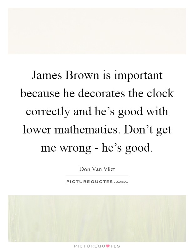 James Brown is important because he decorates the clock correctly and he's good with lower mathematics. Don't get me wrong - he's good Picture Quote #1