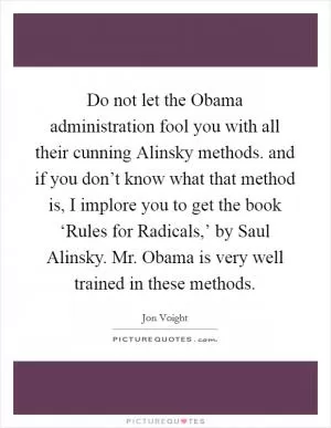 Do not let the Obama administration fool you with all their cunning Alinsky methods. and if you don’t know what that method is, I implore you to get the book ‘Rules for Radicals,’ by Saul Alinsky. Mr. Obama is very well trained in these methods Picture Quote #1