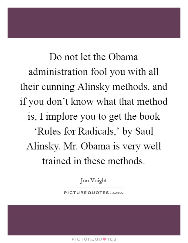 Do not let the Obama administration fool you with all their cunning Alinsky methods. and if you don't know what that method is, I implore you to get the book ‘Rules for Radicals,' by Saul Alinsky. Mr. Obama is very well trained in these methods Picture Quote #1