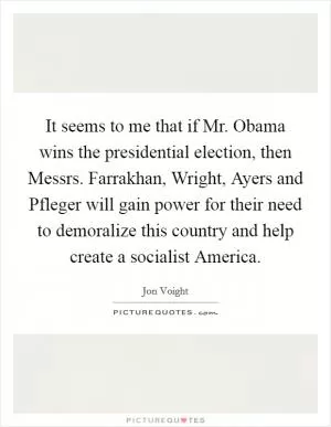 It seems to me that if Mr. Obama wins the presidential election, then Messrs. Farrakhan, Wright, Ayers and Pfleger will gain power for their need to demoralize this country and help create a socialist America Picture Quote #1
