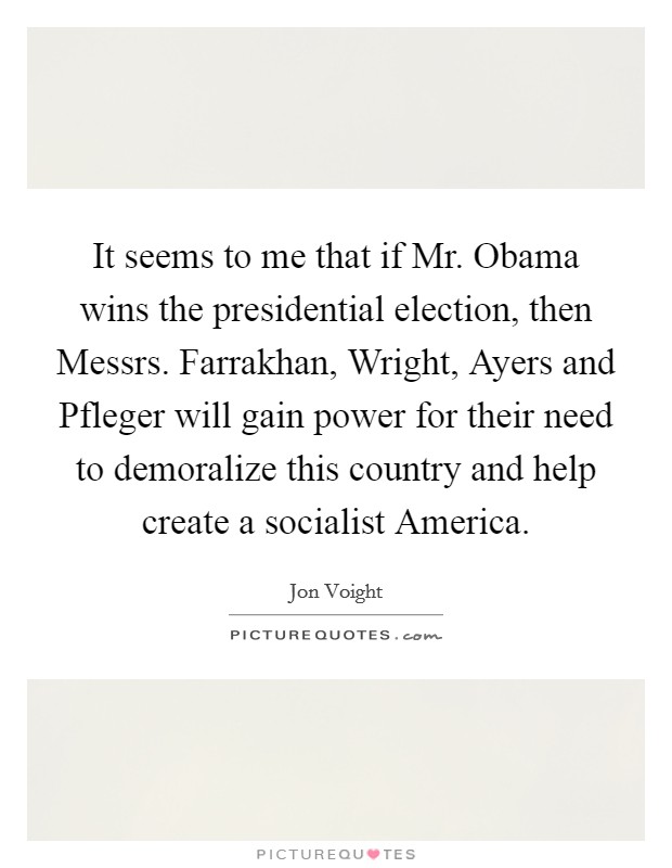 It seems to me that if Mr. Obama wins the presidential election, then Messrs. Farrakhan, Wright, Ayers and Pfleger will gain power for their need to demoralize this country and help create a socialist America Picture Quote #1