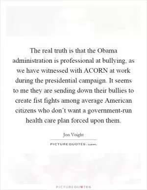 The real truth is that the Obama administration is professional at bullying, as we have witnessed with ACORN at work during the presidential campaign. It seems to me they are sending down their bullies to create fist fights among average American citizens who don’t want a government-run health care plan forced upon them Picture Quote #1
