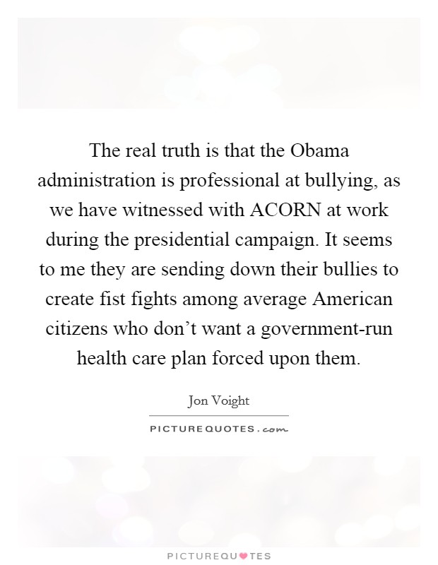 The real truth is that the Obama administration is professional at bullying, as we have witnessed with ACORN at work during the presidential campaign. It seems to me they are sending down their bullies to create fist fights among average American citizens who don't want a government-run health care plan forced upon them Picture Quote #1