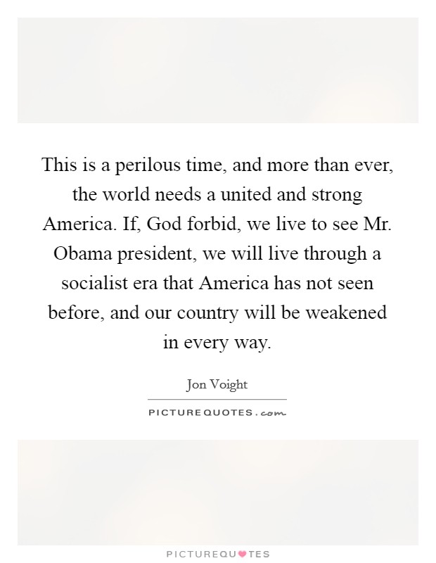 This is a perilous time, and more than ever, the world needs a united and strong America. If, God forbid, we live to see Mr. Obama president, we will live through a socialist era that America has not seen before, and our country will be weakened in every way Picture Quote #1