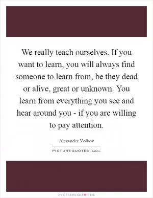 We really teach ourselves. If you want to learn, you will always find someone to learn from, be they dead or alive, great or unknown. You learn from everything you see and hear around you - if you are willing to pay attention Picture Quote #1