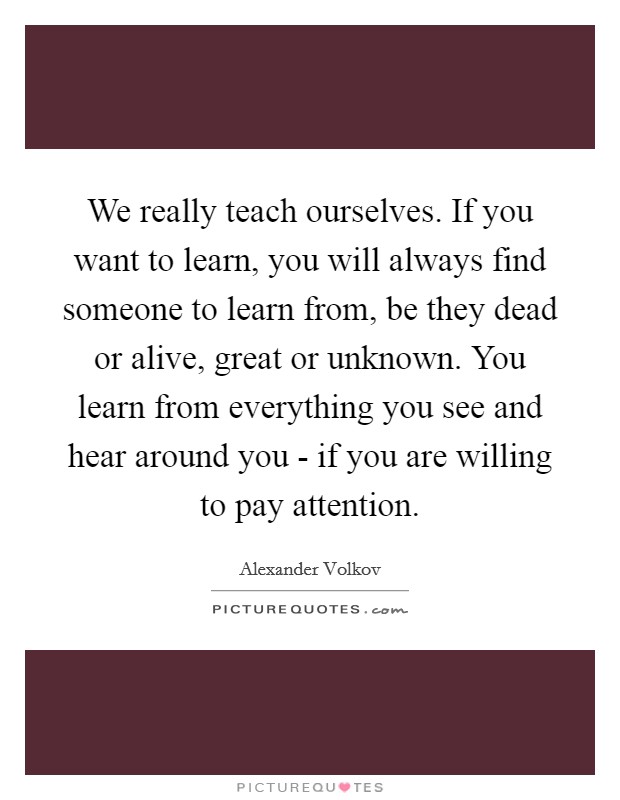 We really teach ourselves. If you want to learn, you will always find someone to learn from, be they dead or alive, great or unknown. You learn from everything you see and hear around you - if you are willing to pay attention Picture Quote #1