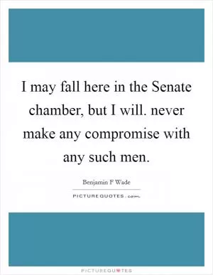 I may fall here in the Senate chamber, but I will. never make any compromise with any such men Picture Quote #1