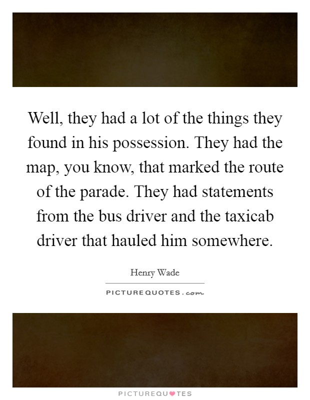 Well, they had a lot of the things they found in his possession. They had the map, you know, that marked the route of the parade. They had statements from the bus driver and the taxicab driver that hauled him somewhere Picture Quote #1