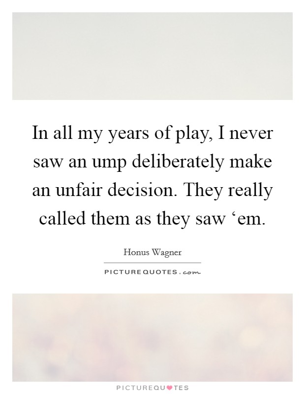 In all my years of play, I never saw an ump deliberately make an unfair decision. They really called them as they saw ‘em Picture Quote #1