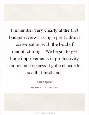 I remember very clearly at the first budget review having a pretty direct conversation with the head of manufacturing... We began to get huge improvements in productivity and responsiveness. I got a chance to see that firsthand Picture Quote #1