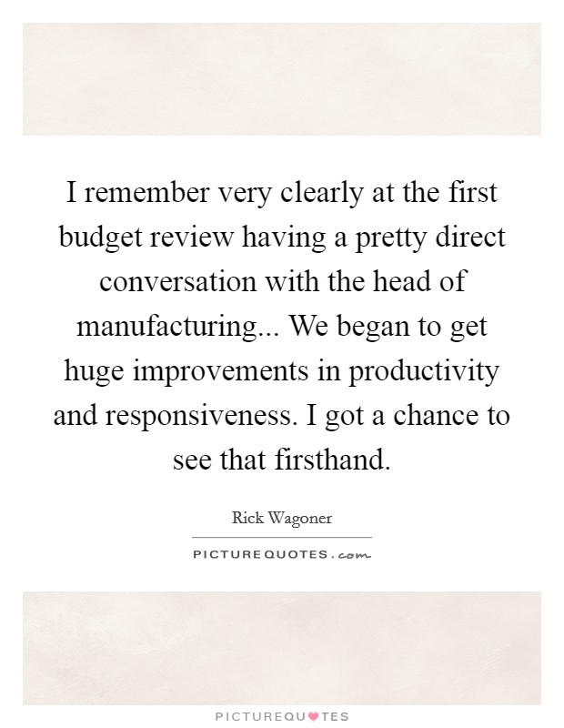 I remember very clearly at the first budget review having a pretty direct conversation with the head of manufacturing... We began to get huge improvements in productivity and responsiveness. I got a chance to see that firsthand Picture Quote #1