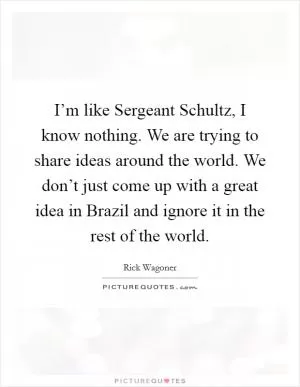 I’m like Sergeant Schultz, I know nothing. We are trying to share ideas around the world. We don’t just come up with a great idea in Brazil and ignore it in the rest of the world Picture Quote #1