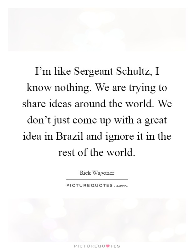I'm like Sergeant Schultz, I know nothing. We are trying to share ideas around the world. We don't just come up with a great idea in Brazil and ignore it in the rest of the world Picture Quote #1