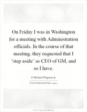 On Friday I was in Washington for a meeting with Administration officials. In the course of that meeting, they requested that I ‘step aside’ as CEO of GM, and so I have Picture Quote #1