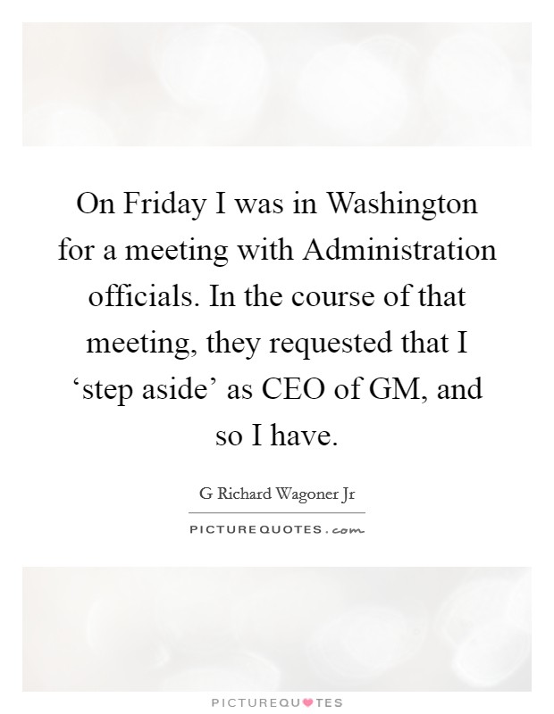 On Friday I was in Washington for a meeting with Administration officials. In the course of that meeting, they requested that I ‘step aside' as CEO of GM, and so I have Picture Quote #1