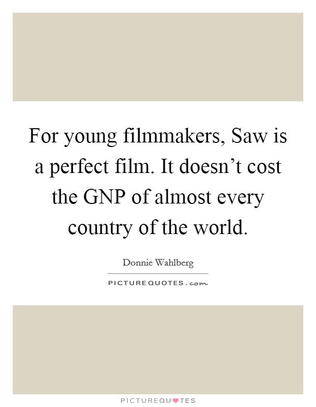 For young filmmakers, Saw is a perfect film. It doesn't cost the GNP of almost every country of the world Picture Quote #1