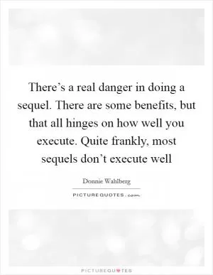 There’s a real danger in doing a sequel. There are some benefits, but that all hinges on how well you execute. Quite frankly, most sequels don’t execute well Picture Quote #1