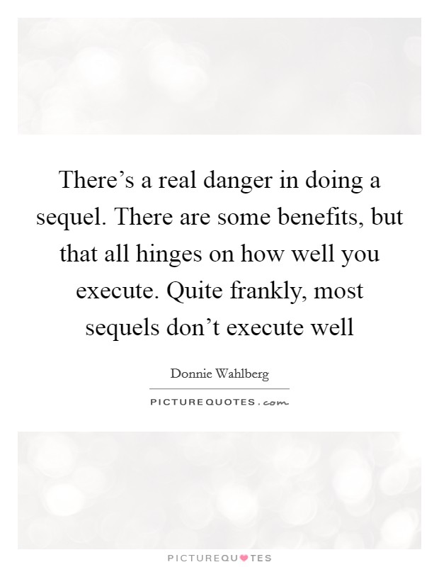 There's a real danger in doing a sequel. There are some benefits, but that all hinges on how well you execute. Quite frankly, most sequels don't execute well Picture Quote #1