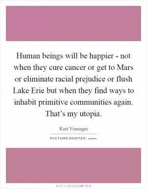 Human beings will be happier - not when they cure cancer or get to Mars or eliminate racial prejudice or flush Lake Erie but when they find ways to inhabit primitive communities again. That’s my utopia Picture Quote #1