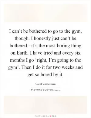 I can’t be bothered to go to the gym, though. I honestly just can’t be bothered - it’s the most boring thing on Earth. I have tried and every six months I go ‘right, I’m going to the gym’. Then I do it for two weeks and get so bored by it Picture Quote #1