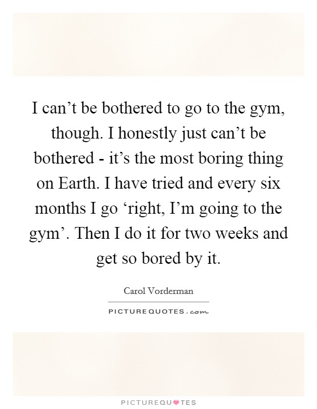 I can't be bothered to go to the gym, though. I honestly just can't be bothered - it's the most boring thing on Earth. I have tried and every six months I go ‘right, I'm going to the gym'. Then I do it for two weeks and get so bored by it Picture Quote #1