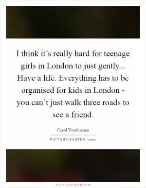 I think it’s really hard for teenage girls in London to just gently... Have a life. Everything has to be organised for kids in London - you can’t just walk three roads to see a friend Picture Quote #1