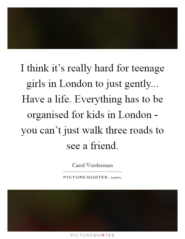 I think it's really hard for teenage girls in London to just gently... Have a life. Everything has to be organised for kids in London - you can't just walk three roads to see a friend Picture Quote #1