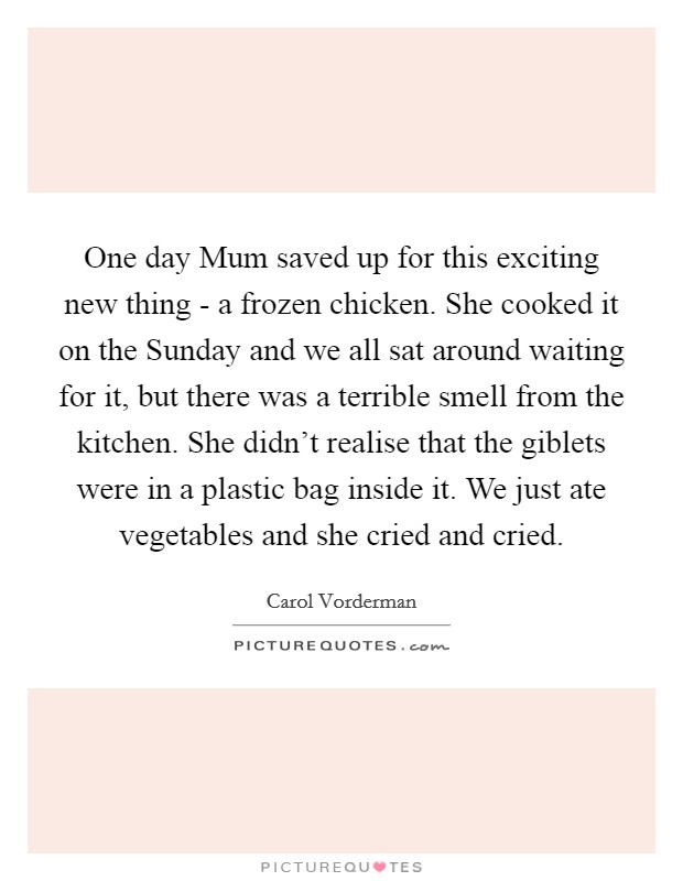 One day Mum saved up for this exciting new thing - a frozen chicken. She cooked it on the Sunday and we all sat around waiting for it, but there was a terrible smell from the kitchen. She didn’t realise that the giblets were in a plastic bag inside it. We just ate vegetables and she cried and cried Picture Quote #1