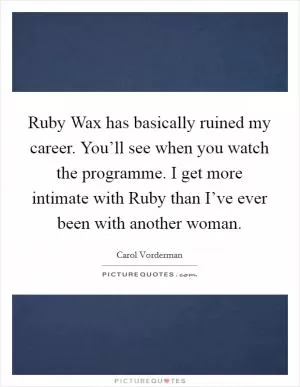 Ruby Wax has basically ruined my career. You’ll see when you watch the programme. I get more intimate with Ruby than I’ve ever been with another woman Picture Quote #1