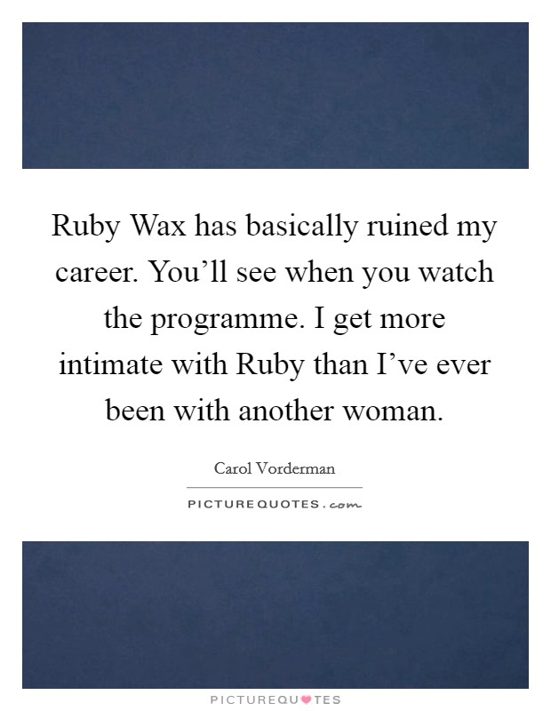 Ruby Wax has basically ruined my career. You'll see when you watch the programme. I get more intimate with Ruby than I've ever been with another woman Picture Quote #1