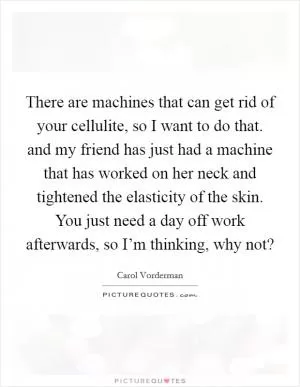 There are machines that can get rid of your cellulite, so I want to do that. and my friend has just had a machine that has worked on her neck and tightened the elasticity of the skin. You just need a day off work afterwards, so I’m thinking, why not? Picture Quote #1