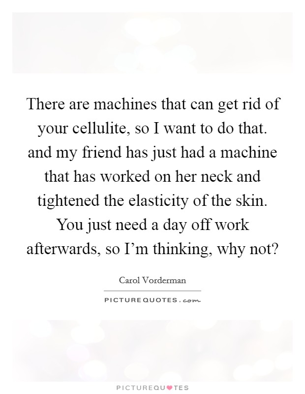 There are machines that can get rid of your cellulite, so I want to do that. and my friend has just had a machine that has worked on her neck and tightened the elasticity of the skin. You just need a day off work afterwards, so I'm thinking, why not? Picture Quote #1
