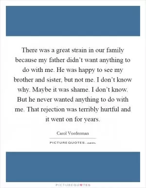 There was a great strain in our family because my father didn’t want anything to do with me. He was happy to see my brother and sister, but not me. I don’t know why. Maybe it was shame. I don’t know. But he never wanted anything to do with me. That rejection was terribly hurtful and it went on for years Picture Quote #1