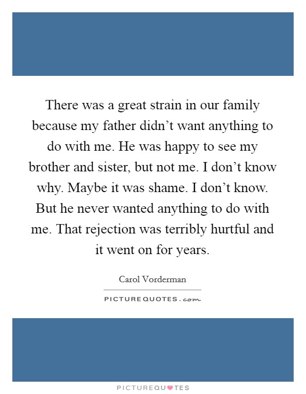 There was a great strain in our family because my father didn't want anything to do with me. He was happy to see my brother and sister, but not me. I don't know why. Maybe it was shame. I don't know. But he never wanted anything to do with me. That rejection was terribly hurtful and it went on for years Picture Quote #1