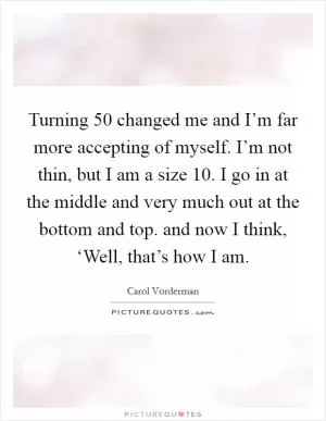 Turning 50 changed me and I’m far more accepting of myself. I’m not thin, but I am a size 10. I go in at the middle and very much out at the bottom and top. and now I think, ‘Well, that’s how I am Picture Quote #1