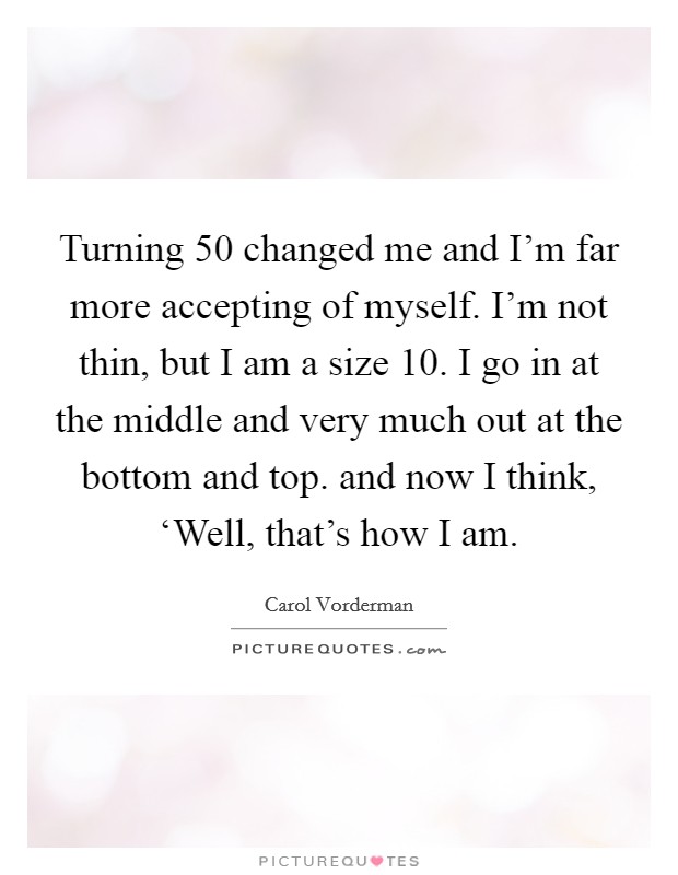 Turning 50 changed me and I'm far more accepting of myself. I'm not thin, but I am a size 10. I go in at the middle and very much out at the bottom and top. and now I think, ‘Well, that's how I am Picture Quote #1