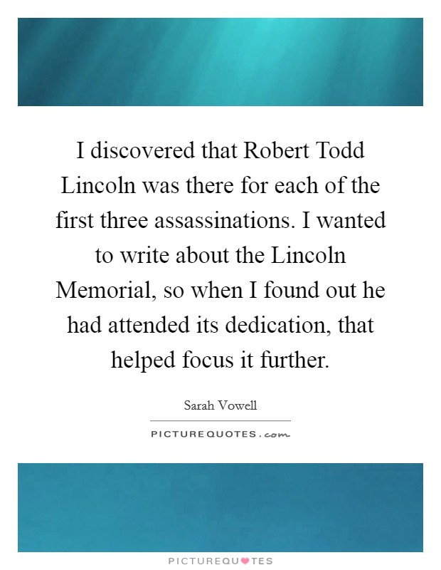 I discovered that Robert Todd Lincoln was there for each of the first three assassinations. I wanted to write about the Lincoln Memorial, so when I found out he had attended its dedication, that helped focus it further Picture Quote #1