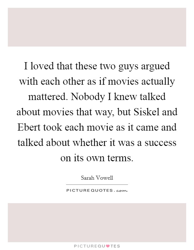 I loved that these two guys argued with each other as if movies actually mattered. Nobody I knew talked about movies that way, but Siskel and Ebert took each movie as it came and talked about whether it was a success on its own terms Picture Quote #1