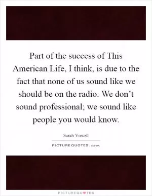 Part of the success of This American Life, I think, is due to the fact that none of us sound like we should be on the radio. We don’t sound professional; we sound like people you would know Picture Quote #1
