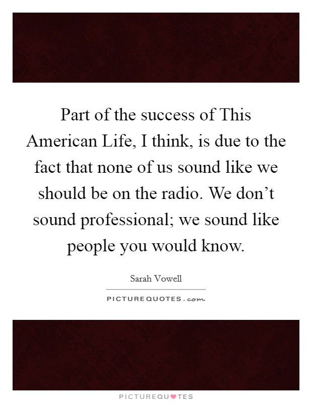 Part of the success of This American Life, I think, is due to the fact that none of us sound like we should be on the radio. We don't sound professional; we sound like people you would know Picture Quote #1