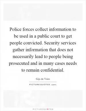 Police forces collect information to be used in a public court to get people convicted. Security services gather information that does not necessarily lead to people being prosecuted and in many cases needs to remain confidential Picture Quote #1