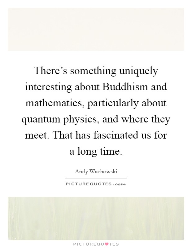 There's something uniquely interesting about Buddhism and mathematics, particularly about quantum physics, and where they meet. That has fascinated us for a long time Picture Quote #1