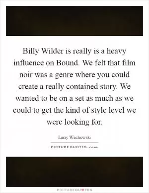 Billy Wilder is really is a heavy influence on Bound. We felt that film noir was a genre where you could create a really contained story. We wanted to be on a set as much as we could to get the kind of style level we were looking for Picture Quote #1