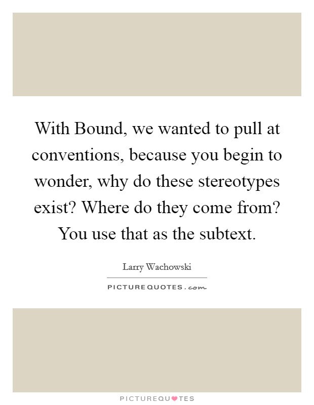 With Bound, we wanted to pull at conventions, because you begin to wonder, why do these stereotypes exist? Where do they come from? You use that as the subtext Picture Quote #1