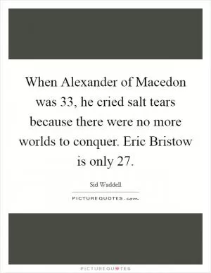 When Alexander of Macedon was 33, he cried salt tears because there were no more worlds to conquer. Eric Bristow is only 27 Picture Quote #1