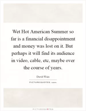 Wet Hot American Summer so far is a financial disappointment and money was lost on it. But perhaps it will find its audience in video, cable, etc, maybe over the course of years Picture Quote #1