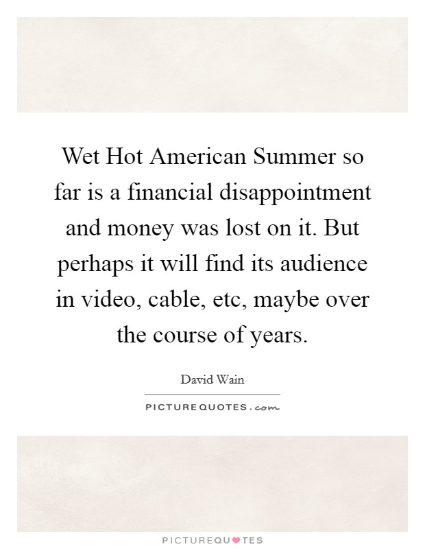Wet Hot American Summer so far is a financial disappointment and money was lost on it. But perhaps it will find its audience in video, cable, etc, maybe over the course of years Picture Quote #1